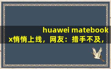huawei matebook x悄悄上线，网友：措手不及，来迟了,华为MATEBOOK
